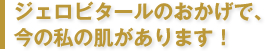 ジェロビタールのおかげで、今の私の肌があります！